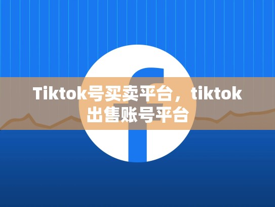 Tiktok号买卖平台，tiktok出售账号平台
